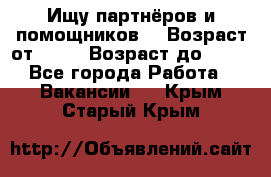 Ищу партнёров и помощников  › Возраст от ­ 16 › Возраст до ­ 35 - Все города Работа » Вакансии   . Крым,Старый Крым